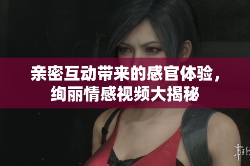 亲密互动带来的感官体验，绚丽情感视频大揭秘