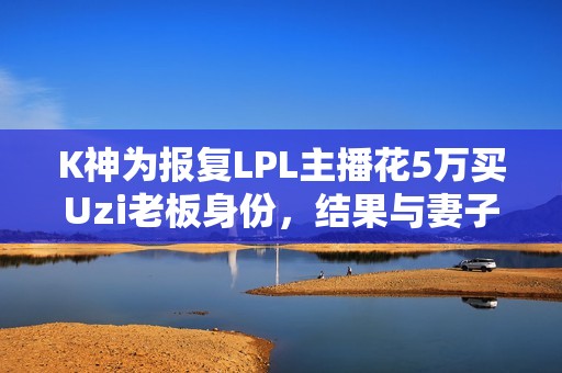 K神为报复LPL主播花5万买Uzi老板身份，结果与妻子感情生变