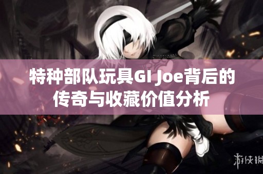 特种部队玩具GI Joe背后的传奇与收藏价值分析