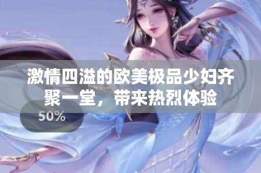 激情四溢的欧美极品少妇齐聚一堂，带来热烈体验