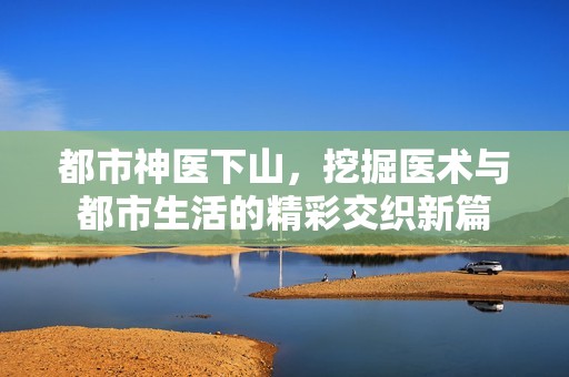 都市神医下山，挖掘医术与都市生活的精彩交织新篇