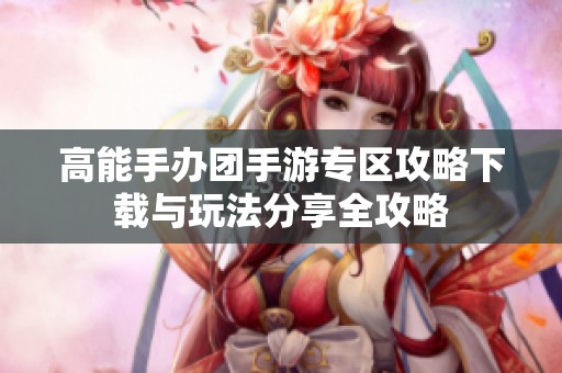 高能手办团手游专区攻略下载与玩法分享全攻略