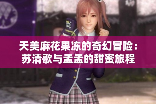 天美麻花果冻的奇幻冒险：苏清歌与孟孟的甜蜜旅程