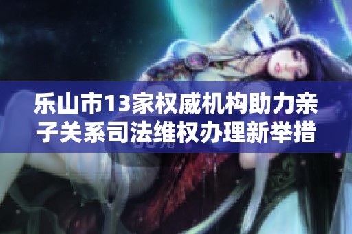 乐山市13家权威机构助力亲子关系司法维权办理新举措