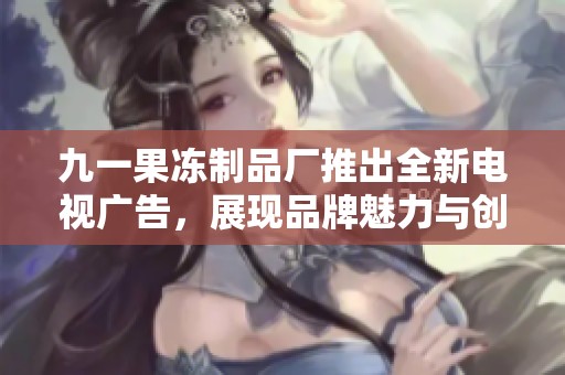 九一果冻制品厂推出全新电视广告，展现品牌魅力与创新工艺