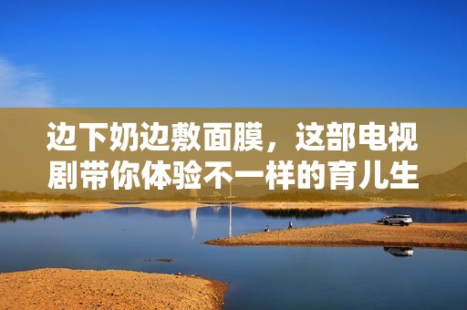 边下奶边敷面膜，这部电视剧带你体验不一样的育儿生活