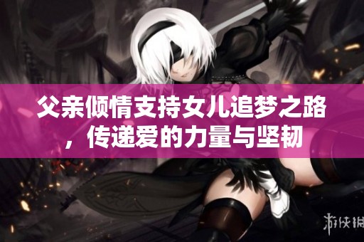 父亲倾情支持女儿追梦之路，传递爱的力量与坚韧