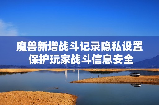魔兽新增战斗记录隐私设置 保护玩家战斗信息安全