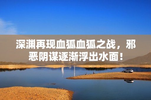深渊再现血狐血狐之战，邪恶阴谋逐渐浮出水面！
