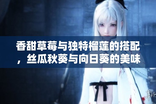 香甜草莓与独特榴莲的搭配，丝瓜秋葵与向日葵的美味探索