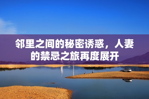 邻里之间的秘密诱惑，人妻的禁忌之旅再度展开