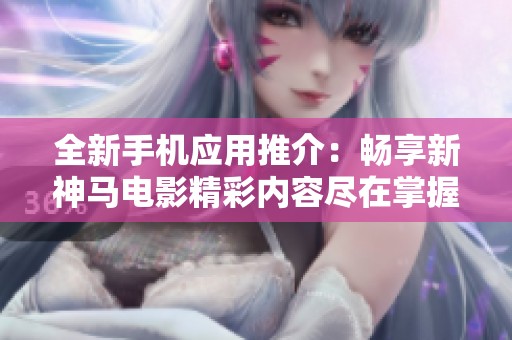 全新手机应用推介：畅享新神马电影精彩内容尽在掌握