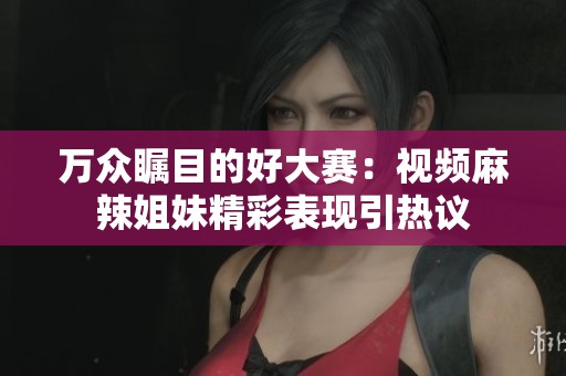 万众瞩目的好大赛：视频麻辣姐妹精彩表现引热议