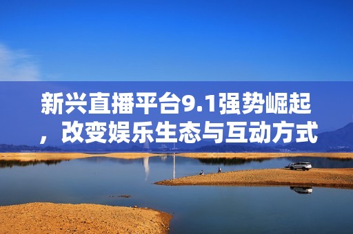 新兴直播平台9.1强势崛起，改变娱乐生态与互动方式