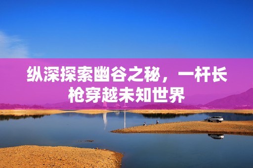 纵深探索幽谷之秘，一杆长枪穿越未知世界