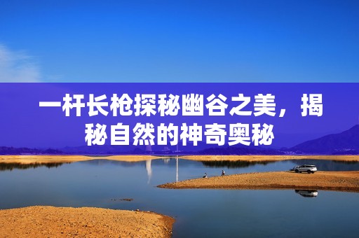 一杆长枪探秘幽谷之美，揭秘自然的神奇奥秘
