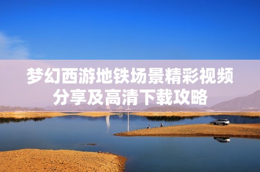 梦幻西游地铁场景精彩视频分享及高清下载攻略