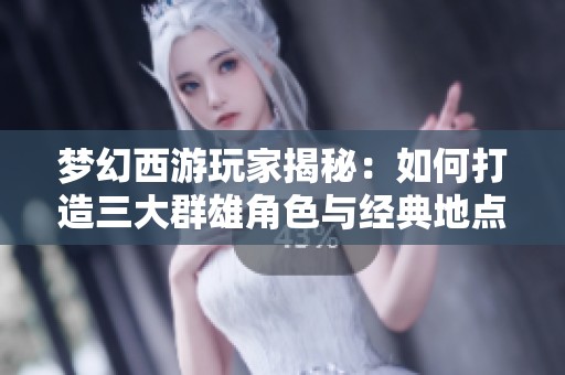 梦幻西游玩家揭秘：如何打造三大群雄角色与经典地点攻略