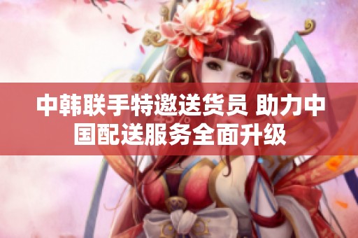 中韩联手特邀送货员 助力中国配送服务全面升级