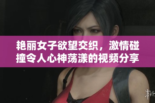 艳丽女子欲望交织，激情碰撞令人心神荡漾的视频分享