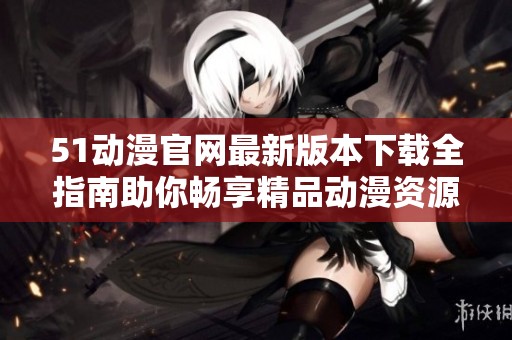 51动漫官网最新版本下载全指南助你畅享精品动漫资源