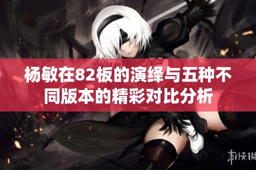 杨敏在82板的演绎与五种不同版本的精彩对比分析