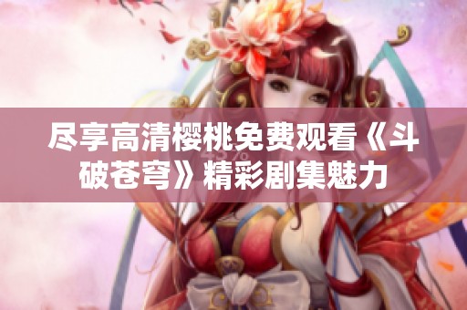 尽享高清樱桃免费观看《斗破苍穹》精彩剧集魅力