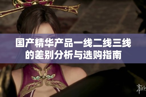 国产精华产品一线二线三线的差别分析与选购指南