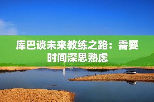 库巴谈未来教练之路：需要时间深思熟虑