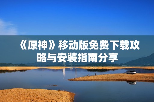 《原神》移动版免费下载攻略与安装指南分享