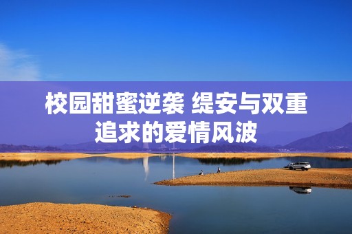 校园甜蜜逆袭 缇安与双重追求的爱情风波
