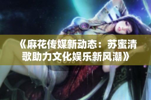 《麻花传媒新动态：苏蜜清歌助力文化娱乐新风潮》