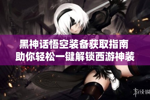 黑神话悟空装备获取指南 助你轻松一键解锁西游神装
