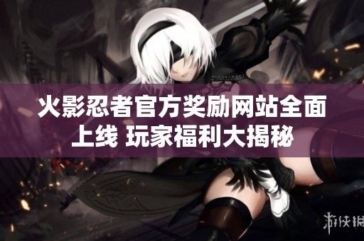 火影忍者官方奖励网站全面上线 玩家福利大揭秘