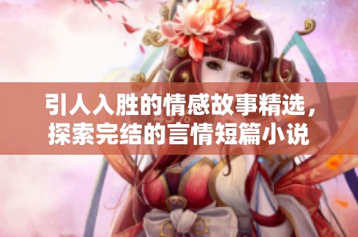 引人入胜的情感故事精选，探索完结的言情短篇小说