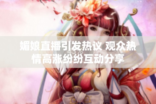 媚娘直播引发热议 观众热情高涨纷纷互动分享