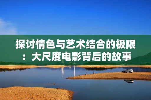 探讨情色与艺术结合的极限：大尺度电影背后的故事