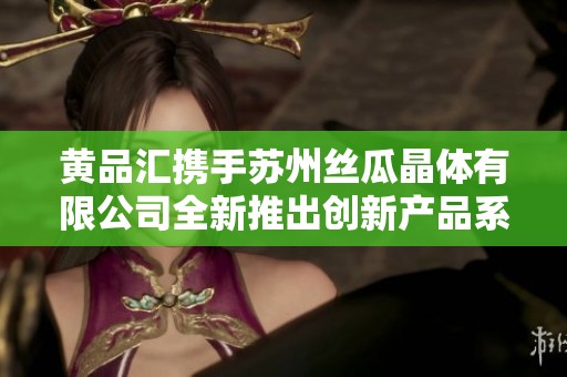黄品汇携手苏州丝瓜晶体有限公司全新推出创新产品系列