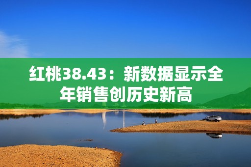 红桃38.43：新数据显示全年销售创历史新高