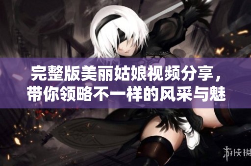 完整版美丽姑娘视频分享，带你领略不一样的风采与魅力