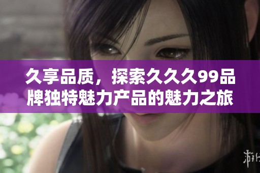 久享品质，探索久久久99品牌独特魅力产品的魅力之旅