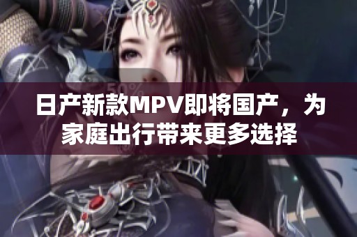 日产新款MPV即将国产，为家庭出行带来更多选择
