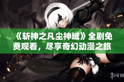 《斩神之凡尘神域》全剧免费观看，尽享奇幻动漫之旅