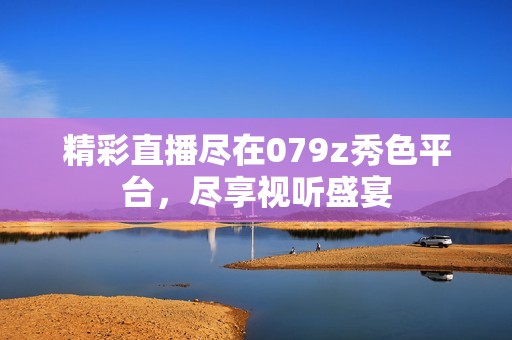 精彩直播尽在079z秀色平台，尽享视听盛宴