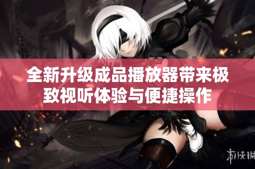 全新升级成品播放器带来极致视听体验与便捷操作