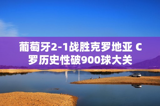 葡萄牙2-1战胜克罗地亚 C罗历史性破900球大关