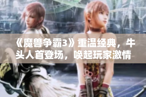 《魔兽争霸3》重温经典，牛头人首登场，唤起玩家激情时刻！