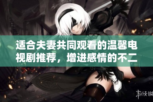 适合夫妻共同观看的温馨电视剧推荐，增进感情的不二之选