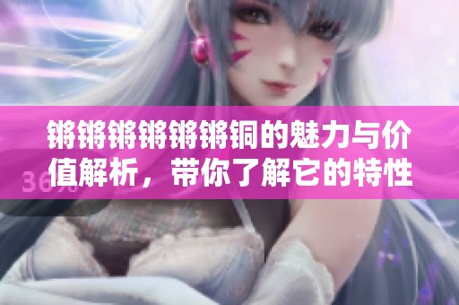 锵锵锵锵锵锵铜的魅力与价值解析，带你了解它的特性与应用