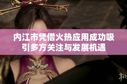 内江市凭借火热应用成功吸引多方关注与发展机遇
